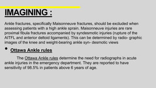 Ankle fractures, specifically Maisonneuve fractures, should be excluded when
assessing patients with a high ankle sprain. Maisonneuve injuries are rare
proximal fibula fractures accompanied by syndesmotic injuries (rupture of the
AITFL and anterior deltoid ligaments). This can be determined by radio- graphic
images of the knee and weight-bearing ankle syn- desmotic views
• Ottawa Ankle rules
The Ottawa Ankle rules determine the need for radiographs in acute
ankle injuries in the emergency department. They are reported to have
sensitivity of 98.5% in patients above 6 years of age.
IMAGINING :
 