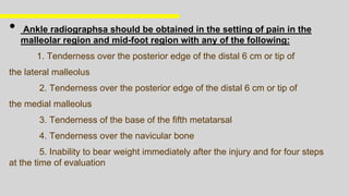 • Ankle radiographsa should be obtained in the setting of pain in the
malleolar region and mid-foot region with any of the following:
1. Tenderness over the posterior edge of the distal 6 cm or tip of
the lateral malleolus
2. Tenderness over the posterior edge of the distal 6 cm or tip of
the medial malleolus
3. Tenderness of the base of the fifth metatarsal
4. Tenderness over the navicular bone
5. Inability to bear weight immediately after the injury and for four steps
at the time of evaluation
 