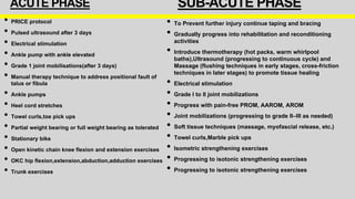 SUB-ACUTE PHASE
• To Prevent further injury continue taping and bracing
• Gradually progress into rehabilitation and reconditioning
activities
• Introduce thermotherapy (hot packs, warm whirlpool
baths),Ultrasound (progressing to continuous cycle) and
Massage (flushing techniques in early stages, cross-friction
techniques in later stages) to promote tissue healing
• Electrical stimulation
• Grade I to II joint mobilizations
• Progress with pain-free PROM, AAROM, AROM
• Joint mobilizations (progressing to grade II–III as needed)
• Soft tissue techniques (massage, myofascial release, etc.)
• Towel curls,Marble pick ups
• Isometric strengthening exercises
• Progressing to isotonic strengthening exercises
• Progressing to isotonic strengthening exercises
ACUTE PHASE
• PRICE protocol
• Pulsed ultrasound after 3 days
• Electrical stimulation
• Ankle pump with ankle elevated
• Grade 1 joint mobilisations(after 3 days)
• Manual therapy technique to address positional fault of
talus or fibula
• Ankle pumps
• Heel cord stretches
• Towel curls,toe pick ups
• Partial weight bearing or full weight bearing as tolerated
• Stationary bike
• Open kinetic chain knee flexion and extension exercises
• OKC hip flexion,extension,abduction,adduction exercises
• Trunk exercises
 