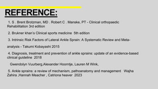 1. S . Brent Brotzman, MD . Robert C . Manske, PT - Clinical orthopaedic
Rehabilitation 3rd edition
2. Brukner khan’s Clinical sports medicine 5th edition
3. Intrinsic Risk Factors of Lateral Ankle Sprain: A Systematic Review and Meta-
analysis - Takumi Kobayashi 2015
4. Diagnosis, treatment and prevention of ankle sprains: update of an evidence-based
clinical guideline 2018
Gwendolyn Vuurberg,Alexander Hoorntje, Lauren M Wink,
5. Ankle sprains: a review of mechanism, pathoanatomy and management Wajha
Zahira ,Hannah Meacher , Catriona heaver 2023
REFERENCE:
 