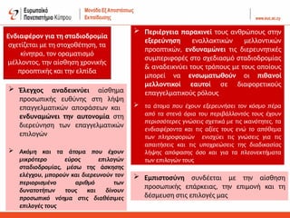 Ενδιαφέρον για τη σταδιοδρομία
σχετίζεται με τη στοχοθέτηση, τα
κίνητρα, τον οραματισμό
μέλλοντος, την αίσθηση χρονικής
προοπτικής και την ελπίδα
 Έλεγχος αναδεικνύει αίσθημα
προσωπικής ευθύνης στη λήψη
επαγγελματικών αποφάσεων και
ενδυναμώνει την αυτονομία στη
διερεύνηση των επαγγελματικών
επιλογών
 Ακόμη και τα άτομα που έχουν
μικρότερο εύρος επιλογών
σταδιοδρομίας, μέσω της άσκησης
ελέγχου, μπορούν και διερευνούν τον
περιορισμένο αριθμό των
δυνατοτήτων τους και δίνουν
προσωπικό νόημα στις διαθέσιμες
επιλογές τους
 Περιέργεια παρακινεί τους ανθρώπους στην
εξερεύνηση εναλλακτικών μελλοντικών
προοπτικών, ενδυναμώνει τις διερευνητικές
συμπεριφορές στο σχεδιασμό σταδιοδρομίας
& αναδεικνύει τους τρόπους με τους οποίους
μπορεί να ενσωματωθούν οι πιθανοί
μελλοντικοί εαυτοί σε διαφορετικούς
επαγγελματικούς ρόλους
 τα άτομα που έχουν εξερευνήσει τον κόσμο πέρα
από τα στενά όρια του περιβάλλοντός τους έχουν
περισσότερες γνώσεις σχετικά με τις ικανότητες, τα
ενδιαφέροντα και τις αξίες τους ενώ το απόθεμα
των πληροφοριών ενισχύει τις γνώσεις για τις
απαιτήσεις και τις υποχρεώσεις της διαδικασίας
λήψης απόφασης όσο και για τα πλεονεκτήματα
των επιλογών τους
 Εμπιστοσύνη συνδέεται με την αίσθηση
προσωπικής επάρκειας, την επιμονή και τη
δέσμευση στις επιλογές μας
 