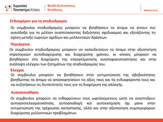 Οι σύμβουλοι σταδιοδρομίας μπορούν να βοηθήσουν τα άτομα να γίνουν πιο
αισιόδοξα για το μέλλον αναπτύσσοντας δεξιότητες σχεδιασμού και εξετάζοντας τη
σχέση μεταξύ τωρινών σχεδίων και μελλοντικών δράσεων.
Οι σύμβουλοι σταδιοδρομίας μπορούν να εκπαιδεύσουν το άτομο στην αξιοποίηση
στρατηγικών αυτοδιαχείρισης και διαχείρισης χρόνου, οι οποίες μπορούν να
βοηθήσουν στη διαχείριση της επαγγελματικής αναποφασιστικότητας και στην
ανάληψη ελέγχου των ζητημάτων της σταδιοδρομίας του.
Οι σύμβουλοι μπορούν να βοηθήσουν στην αντιμετώπιση της αβεβαιότητας
βοηθώντας τα άτομα να αποσαφηνίσουν τις αξίες τους και τα ενδιαφέροντά τους και
να συζητήσουν τις δυνατότητές τους για τη διαχείριση της αλλαγής.
Οι σύμβουλοι μπορούν να ενθαρρύνουν τους ωφελούμενους ώστε να αναπτύξουν
αυτοαποτελεσματικότητα, αυτοαποδοχή και αυτοεκτίμηση όχι μόνο στην
αντιμετώπιση της τρέχουσας κατάστασης, αλλά και στην αξιοποίηση συμπεριφορών
διαχείρισης μελλοντικών προβλημάτων.
Έλεγχος
Περιέργεια
Ενδιαφέρον για τη σταδιοδρομία
Αυτοπεποίθηση
 