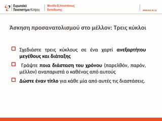 Άσκηση προσανατολισμού στο μέλλον: Τρεις κύκλοι
 Σχεδιάστε τρεις κύκλους σε ένα χαρτί ανεξαρτήτου
μεγέθους και διάταξης
 Γράψτε ποια διάσταση του χρόνου (παρελθόν, παρόν,
μέλλον) αναπαριστά ο καθένας από αυτούς
 Δώστε έναν τίτλο για κάθε μία από αυτές τις διαστάσεις.
 