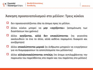 Άσκηση προσανατολισμού στο μέλλον: Τρεις κύκλοι
 δεν προσανατολίζονται όλα τα άτομα προς το μέλλον.
 άλλοι κύκλοι μπορεί να μην «αγγίζονται» (απομόνωση των
διαστάσεων του χρόνου)
 άλλοι αγγίζονται, αλλά δεν επικαλύπτονται (τα γεγονότα
ακολουθούν το ένα το άλλο, αλλά καθένα παραμένει διακριτό και
ανεξάρτητο)
 άλλοι επικαλύπτονται μερικά (οι άνθρωποι μπορούν να ενεργήσουν
για να διαμορφώσουν τα αποτελέσματα του μέλλοντος)
 άλλοι αλληλεπικαλύπτονται εντελώς (το άτομο αντιλαμβάνεται την
παρουσία του παρελθόντος στο παρόν και του παρόντος στο μέλλον)
 
