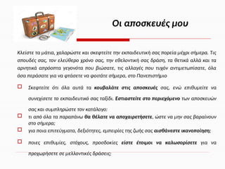 Κλείστε τα μάτια, χαλαρώστε και σκεφτείτε την εκπαιδευτική σας πορεία μέχρι σήμερα. Τις
σπουδές σας, τον ελεύθερο χρόνο σας, την εθελοντική σας δράση, τα θετικά αλλά και τα
αρνητικά απρόοπτα γεγονότα που βιώσατε, τις αλλαγές που τυχόν αντιμετωπίσατε, όλα
όσα περάσατε για να φτάσετε να φοιτάτε σήμερα, στο Πανεπιστήμιο
 Σκεφτείτε ότι όλα αυτά τα κουβαλάτε στις αποσκευές σας, ενώ επιθυμείτε να
συνεχίσετε το εκπαιδευτικό σας ταξίδι. Εστιαστείτε στο περιεχόμενο των αποσκευών
σας και συμπληρώστε τον κατάλογο:
 τι από όλα τα παραπάνω θα θέλατε να αποχαιρετήσετε, ώστε να μην σας βαραίνουν
στο σήμερα;
 για ποια επιτεύγματα, δεξιότητες, εμπειρίες της ζωής σας αισθάνεστε ικανοποίηση;
 ποιες επιθυμίες, στόχους, προσδοκίες είστε έτοιμοι να καλωσορίσετε για να
προχωρήσετε σε μελλοντικές δράσεις;
Οι αποσκευές μου
 