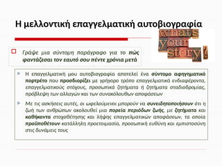  Γράψε μια σύντομη παράγραφο για το πώς
φαντάζεσαι τον εαυτό σου πέντε χρόνια μετά
 Η επαγγελματική μου αυτοβιογραφία αποτελεί ένα σύντομο αφηγηματικό
πορτρέτο που προσδιορίζει με γρήγορο τρόπο επαγγελματικά ενδιαφέροντα,
επαγγελματικούς στόχους, προσωπικά ζητήματα ή ζητήματα σταδιοδρομίας,
πρόβλεψη των αλλαγών και των συνακόλουθων αποφάσεων
 Με τις ασκήσεις αυτές, οι ωφελούμενοι μπορούν να συνειδητοποιήσουν ότι η
ζωή των ανθρώπων ακολουθεί μια πορεία περιόδων ζωής, με ζητήματα και
καθήκοντα στοχοθέτησης και λήψης επαγγελματικών αποφάσεων, τα οποία
προϋποθέτουν κατάλληλη προετοιμασία, προσωπική ευθύνη και εμπιστοσύνη
στις δυνάμεις τους
Η μελλοντική επαγγελματική αυτοβιογραφία
 