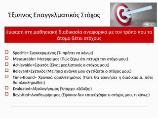 Έξυπνος Επαγγελματικός Στόχος
 Specific= Συγκεκριμένος (Τι πρέπει να κάνω;)
 Measurable= Μετρήσιμος (Πώς ξέρω ότι πέτυχα τον στόχο μου;)
 Achievable=Εφικτός (Είναι ρεαλιστικός ο στόχος μου;)
 Relevant=Σχετικός (Με ποια ανάγκη μου σχετίζεται ο στόχος μου;)
 Time-Bound= Χρονικά οριοθετημένος (Πότε θα ξεκινήσει η διαδικασία, πότε
θα ολοκληρωθεί;)
 Evaluated=Αξιολογήσιμος (Υπάρχει εξέλιξη;)
 Revisited=Αναθεωρήσιμος (Εφόσον δεν επιτεύχθηκε ο στόχος μου, τι κάνω;)
έμφαση στη μαθησιακή διαδικασία αναφορικά με τον τρόπο που το
άτομο θέτει στόχους
 