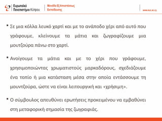  Σε μια κόλλα λευκό χαρτί και με το ανάποδο χέρι από αυτό που
γράφουμε, κλείνουμε τα μάτια και ζωγραφίζουμε μια
μουτζούρα πάνω στο χαρτί.
 Ανοίγουμε τα μάτια και με το χέρι που γράφουμε,
χρησιμοποιώντας χρωματιστούς μαρκαδόρους, σχεδιάζουμε
ένα τοπίο ή μια κατάσταση μέσα στην οποία εντάσσουμε τη
μουντζούρα, ώστε να είναι λειτουργική και «χρήσιμη».
 Ο σύμβουλος απευθύνει ερωτήσεις προκειμένου να εμβαθύνει
στη μεταφορική σημασία της ζωγραφιάς.
 