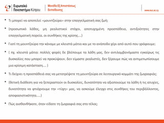  Τι μπορεί να αποτελεί «μουντζούρα» στην επαγγελματική σας ζωή;
 (προσωπικό λάθος, μη ρεαλιστικοί στόχοι, αποτυχημένη προσπάθεια, αντιξοότητες στην
επαγγελματική πορεία, οι συνθήκες της κρίσης….)
 Γιατί τη μουντζούρα την κάναμε με κλειστά μάτια και με το ανάποδο χέρι από αυτό που γράφουμε;
 ( πχ. κλειστά μάτια: πολλές φορές δε βλέπουμε τα λάθη μας, δεν αντιλαμβανόμαστε εγκαίρως τις
δυσκολίες που μπορεί να προκύψουν, δεν είμαστε ρεαλιστές, δεν ξέρουμε πώς να αντιμετωπίσουμε
μια κρίσιμη κατάσταση…. )
 Τι δείχνει η προσπάθειά σας να μετατρέψετε τη μουντζούρα σε λειτουργικό κομμάτι της ζωγραφιάς;
 (θετική διάθεση για να ξεπεραστούν οι δυσκολίες, δυνατότητα να αξιοποιούμε τα λάθη ή τις ατυχίες,
δυνατότητα να φτιάχνουμε την «τύχη» μας, να ασκούμε έλεγχο στις συνθήκες του περιβάλλοντος,
αποφασιστικότητα…..)
 Πώς αισθανθήκατε, όταν είδατε τη ζωγραφιά σας στο τέλος;
 