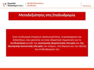 Μεταδεξιότητες στη Σταδιοδρομία
έναν συνδυασμό στοιχείων προσωπικότητας, συμπεριφορών και
δεξιοτήτων, που φαίνεται να είναι εξαιρετικά σημαντικές για τη
συνδιαλλαγή μεταξύ της εσωτερικής-ψυχολογικής πλευράς και της
εξωτερικής-κοινωνικής πλευράς του ατόμου, στη δόμηση και την εξέλιξη
της σταδιοδρομίας του
 