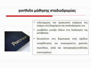  ενδυναμώνει την προσωπική επάρκεια του
ατόμου στη διαχείριση της σταδιοδρομίας του
 συμβάλλει μεταξύ άλλων στη διαδικασία της
μετάβασης
 διευκολύνει στη δημιουργία ενός σχεδίου
στοχοθέτησης για συγκεκριμένες χρονικές
περιόδους, αλλά και καταγραφής/ανάδειξης
επιτευγμάτων
portfolio μάθησης σταδιοδρομίας
 