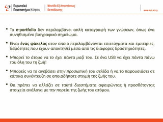  To e-portfolio δεν περιλαμβάνει απλή καταγραφή των γνώσεων, όπως ένα
συνηθισμένο βιογραφικό σημείωμα.
 Είναι ένας φάκελος στον οποίο περιλαμβάνoνται επιτεύγματα και εμπειρίες,
δεξιότητες που έχουν αποκτηθεί μέσα από τις διάφορες δραστηριότητες.
 Μπορεί το άτομο να το έχει πάντα μαζί του. Σε ένα USB να έχει πάντα πάνω
του όλη του τη ζωή!
 Μπορείς να το ανεβάσει στην προσωπική του σελίδα ή να το παρουσιάσει σε
κάποια συνέντευξη σε οποιαδήποτε στιγμή της ζωής του.
 Θα πρέπει να αλλάζει σε τακτά διαστήματα αφαιρώντας ή προσθέτοντας
στοιχεία ανάλογα με την πορεία της ζωής του ατόμου.
 
