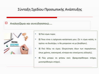 Αναλογίζομαι και συνειδητοποιώ…..
 1) Πού είμαι τώρα;
 2) Ποια είναι η τρέχουσα κατάσταση μου; (Σε τι είμαι καλός, τι
πρέπει να δουλέψω, τι θα μπορούσε να με βοηθήσει),
 3) Πού θέλω να είμαι; (διερεύνηση όλων των παραγόντων,
όπως χρόνος, οικονομικά, κίνητρα και επικείμενες αλλαγές),
 4) Πώς μπορώ να φτάσω εκεί; (βραχυπρόθεσμοι στόχοι,
μεσοπρόθεσμοι στόχοι).
Σύνταξη Σχεδίου Προσωπικής Ανάπτυξης
 