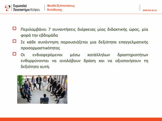 Περιλαμβάνει 7 συναντήσεις διάρκειας μίας διδακτικής ώρας, μία
φορά την εβδομάδα
 Σε κάθε συνάντηση παρουσιάζεται μια δεξιότητα επαγγελματικής
προσαρμοστικότητας
 Οι ενδιαφερόμενοι μέσω κατάλληλων δραστηριοτήτων
ενθαρρύνονται να αναλάβουν δράση και να αξιοποιήσουν τη
δεξιότητα αυτή.
 