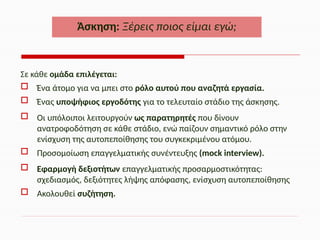 Σε κάθε ομάδα επιλέγεται:
 Ένα άτομο για να μπει στο ρόλο αυτού που αναζητά εργασία.
 Ένας υποψήφιος εργοδότης για το τελευταίο στάδιο της άσκησης.
 Οι υπόλοιποι λειτουργούν ως παρατηρητές που δίνουν
ανατροφοδότηση σε κάθε στάδιο, ενώ παίζουν σημαντικό ρόλο στην
ενίσχυση της αυτοπεποίθησης του συγκεκριμένου ατόμου.
 Προσομοίωση επαγγελματικής συνέντευξης (mock interview).
 Εφαρμογή δεξιοτήτων επαγγελματικής προσαρμοστικότητας:
σχεδιασμός, δεξιότητες λήψης απόφασης, ενίσχυση αυτοπεποίθησης
 Ακολουθεί συζήτηση.
Άσκηση: Ξέρεις ποιος είμαι εγώ;
 