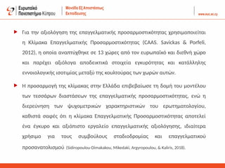 Για την αξιολόγηση της επαγγελματικής προσαρμοστικότητας χρησιμοποιείται
η Κλίμακα Επαγγελματικής Προσαρμοστικότητας (CAAS. Savickas & Porfeli,
2012), η οποία αναπτύχθηκε σε 13 χώρες από τον ευρωπαϊκό και διεθνή χώρο
και παρέχει αξιόλογα αποδεικτικά στοιχεία εγκυρότητας και κατάλληλης
εννοιολογικής ισοτιμίας μεταξύ της κουλτούρας των χωρών αυτών.
 Η προσαρμογή της κλίμακας στην Ελλάδα επιβεβαίωσε τη δομή του μοντέλου
των τεσσάρων διαστάσεων της επαγγελματικής προσαρμοστικότητας, ενώ η
διερεύνηση των ψυχομετρικών χαρακτηριστικών του ερωτηματολογίου,
καθιστά σαφές ότι η κλίμακα Επαγγελματικής Προσαρμοστικότητας αποτελεί
ένα έγκυρο και αξιόπιστο εργαλείο επαγγελματικής αξιολόγησης, ιδιαίτερα
χρήσιμο για τους συμβούλους σταδιοδρομίας και επαγγελματικού
προσανατολισμού (Sidiropoulou-Dimakakou, Mikedaki, Argyropoulou, & Kaliris, 2018).
 