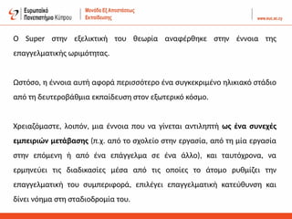 Ο Super στην εξελικτική του θεωρία αναφέρθηκε στην έννοια της
επαγγελματικής ωριμότητας.
Ωστόσο, η έννοια αυτή αφορά περισσότερο ένα συγκεκριμένο ηλικιακό στάδιο
από τη δευτεροβάθμια εκπαίδευση στον εξωτερικό κόσμο.
Χρειαζόμαστε, λοιπόν, μια έννοια που να γίνεται αντιληπτή ως ένα συνεχές
εμπειριών μετάβασης (π.χ. από το σχολείο στην εργασία, από τη μία εργασία
στην επόμενη ή από ένα επάγγελμα σε ένα άλλο), και ταυτόχρονα, να
ερμηνεύει τις διαδικασίες μέσα από τις οποίες το άτομο ρυθμίζει την
επαγγελματική του συμπεριφορά, επιλέγει επαγγελματική κατεύθυνση και
δίνει νόημα στη σταδιοδρομία του.
 