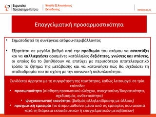 Επαγγελματική προσαρμοστικότητα
• Σηματοδοτεί τη συνέργεια ατόμου-περιβάλλοντος
• Εξαρτάται σε μεγάλο βαθμό από την προθυμία του ατόμου να αναπτύξει
και να καλλιεργήσει ορισμένες κατάλληλες δεξιότητες, γνώσεις και στάσεις,
οι οποίες θα το βοηθήσουν να επιτύχει με περισσότερο αποτελεσματικό
τρόπο το ζήτημα της μετάβασης και να κατανοήσει πώς θα σχεδιάσει τη
σταδιοδρομία του σε σχέση με την κοινωνική πολυπλοκότητα.
Συνδέεται άρρηκτα με τη συγκρότηση της ταυτότητας, καθώς λειτουργεί σε τρία
επίπεδα:
• προσωπικότητα (αίσθηση προσωπικού ελέγχου, ανοιχτοσύνη/διορατικότητα,
σχεδιασμός, ανθεκτικότητα)
• ψυχοκοινωνική ικανότητα (βαθμός αλληλεπίδρασης με άλλους)
• πραγματική εμπειρία (το άτομο μαθαίνει μέσα από τις εμπειρίες που αποκτά
κατά τη διάρκεια εκπαιδευτικών ή επαγγελματικών μεταβάσεων)
 