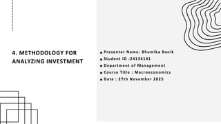 4. METHODOLOGY FOR
ANALYZING INVESTMENT
Presenter Name: Bhumika Banik
Student ID :24134141
Department of Management
Course Title : Macroeconomics
Date : 27th November 2025
 