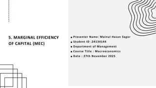 5. MARGINAL EFFICIENCY
OF CAPITAL (MEC)
Presenter Name: Mainul Hasan Sagor
Student ID :24134144
Department of Management
Course Title : Macroeconomics
Date : 27th November 2025
 
