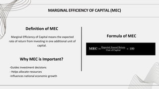 MARGINAL EFFICIENCY OF CAPITAL (MEC)
Marginal Efficiency of Capital means the expected
rate of return from investing in one additional unit of
capital.
Definition of MEC
Formula of MEC
Why MEC is Important?
-Guides investment decisions
- Helps allocate resources
-Influences national economic growth
 