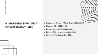6. MARGINAL EFFICIENCY
OF INVESTMENT (MEI)
Presenter Name: FAHMIDA MOZUMDER
Student ID :23134133
Department of Management
Course Title : Macroeconomics
Date : 27th November 2025
 