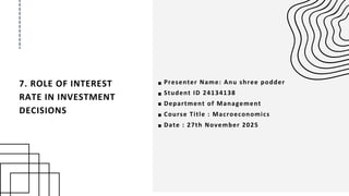 7. ROLE OF INTEREST
RATE IN INVESTMENT
DECISIONS
Presenter Name: Anu shree podder
Student ID 24134138
Department of Management
Course Title : Macroeconomics
Date : 27th November 2025
 