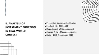 8. ANALYSIS OF
INVESTMENT FUNCTION
IN REAL-WORLD
CONTEXT
Presenter Name: Anita Khatun
Student ID : 24134143
Department of Management
Course Title : Macroeconomics
Date : 27th November 2025
 