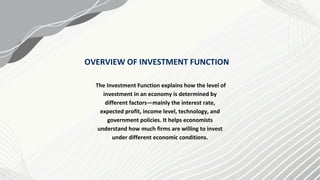 The Investment Function explains how the level of
investment in an economy is determined by
different factors—mainly the interest rate,
expected profit, income level, technology, and
government policies. It helps economists
understand how much firms are willing to invest
under different economic conditions.
OVERVIEW OF INVESTMENT FUNCTION
 