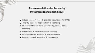 Recommendations for Enhancing
Investment (Bangladesh Focus)
Reduce interest rates & provide easy loans for SMEs ‎
‎
Simplify business registration & licensing
‎‎
Improve infrastructure (electricity, roads, ports,
internet)
‎‎
Attract FDI & promote policy stability ‎
‎
Develop skilled workers & entrepreneurs
‎
Encourage tech adoption & innovation
 