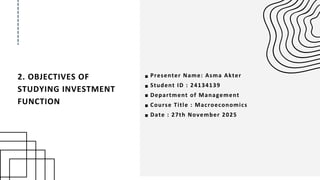 2. OBJECTIVES OF
STUDYING INVESTMENT
FUNCTION
Presenter Name: Asma Akter
Student ID : 24134139
Department of Management
Course Title : Macroeconomics
Date : 27th November 2025
 