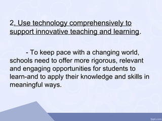 2. Use technology comprehensively to
support innovative teaching and learning.
- To keep pace with a changing world,
schools need to offer more rigorous, relevant
and engaging opportunities for students to
learn-and to apply their knowledge and skills in
meaningful ways.
 