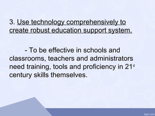 3. Use technology comprehensively to
create robust education support system.
- To be effective in schools and
classrooms, teachers and administrators
need training, tools and proficiency in 21st
century skills themselves.
 