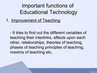 Important functions of
Educational Technology
1. Improvement of Teaching
- It tries to find out the different variables of
teaching their interlinks, effects upon each
other, relationships, theories of teaching,
phases of teaching principles of teaching,
maxims of teaching etc.
 