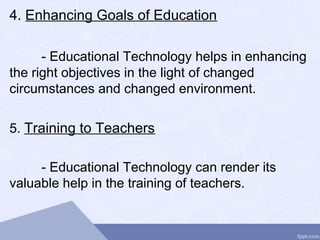 4. Enhancing Goals of Education
- Educational Technology helps in enhancing
the right objectives in the light of changed
circumstances and changed environment.
5. Training to Teachers
- Educational Technology can render its
valuable help in the training of teachers.
 