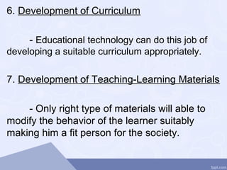 6. Development of Curriculum
- Educational technology can do this job of
developing a suitable curriculum appropriately.
7. Development of Teaching-Learning Materials
- Only right type of materials will able to
modify the behavior of the learner suitably
making him a fit person for the society.
 