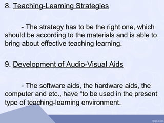 8. Teaching-Learning Strategies
- The strategy has to be the right one, which
should be according to the materials and is able to
bring about effective teaching learning.
9. Development of Audio-Visual Aids
- The software aids, the hardware aids, the
computer and etc., have “to be used in the present
type of teaching-learning environment.
 