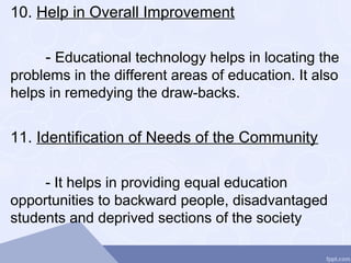 10. Help in Overall Improvement
- Educational technology helps in locating the
problems in the different areas of education. It also
helps in remedying the draw-backs.
11. Identification of Needs of the Community
- It helps in providing equal education
opportunities to backward people, disadvantaged
students and deprived sections of the society
 