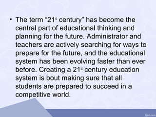 • The term “21st
century” has become the
central part of educational thinking and
planning for the future. Administrator and
teachers are actively searching for ways to
prepare for the future, and the educational
system has been evolving faster than ever
before. Creating a 21st
century education
system is bout making sure that all
students are prepared to succeed in a
competitive world.
 