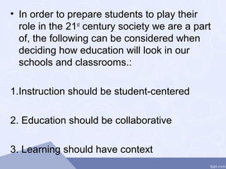 • In order to prepare students to play their
role in the 21st
century society we are a part
of, the following can be considered when
deciding how education will look in our
schools and classrooms.:
1.Instruction should be student-centered
2. Education should be collaborative
3. Learning should have context
 