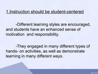 1.Instruction should be student-centered
-Different learning styles are encouraged,
and students have an enhanced sense of
motivation and responsibility.
-They engaged in many different types of
hands- on activities, as well as demonstrate
learning in many different ways.
 