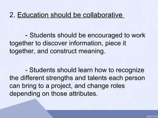 2. Education should be collaborative
- Students should be encouraged to work
together to discover information, piece it
together, and construct meaning.
- Students should learn how to recognize
the different strengths and talents each person
can bring to a project, and change roles
depending on those attributes.
 