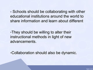 - Schools should be collaborating with other
educational institutions around the world to
share information and learn about different
-They should be willing to alter their
instructional methods in light of new
advancements.
-Collaboration should also be dynamic.
 