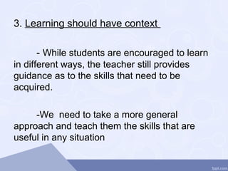3. Learning should have context
- While students are encouraged to learn
in different ways, the teacher still provides
guidance as to the skills that need to be
acquired.
-We need to take a more general
approach and teach them the skills that are
useful in any situation
 