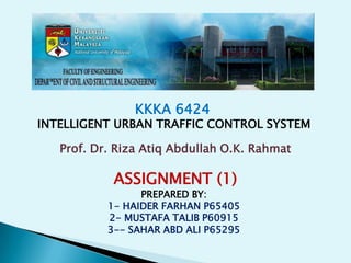 KKKA 6424
INTELLIGENT URBAN TRAFFIC CONTROL SYSTEM

   Prof. Dr. Riza Atiq Abdullah O.K. Rahmat

            ASSIGNMENT (1)
                 PREPARED BY:
           1- HAIDER FARHAN P65405
           2- MUSTAFA TALIB P60915
           3-- SAHAR ABD ALI P65295
 