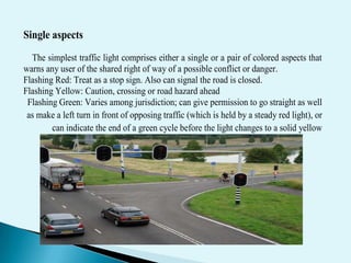 Single aspects
  The simplest traffic light comprises either a single or a pair of colored aspects that
warns any user of the shared right of way of a possible conflict or danger.
Flashing Red: Treat as a stop sign. Also can signal the road is closed.
Flashing Yellow: Caution, crossing or road hazard ahead
 Flashing Green: Varies among jurisdiction; can give permission to go straight as well
 as make a left turn in front of opposing traffic (which is held by a steady red light), or
        can indicate the end of a green cycle before the light changes to a solid yellow
 