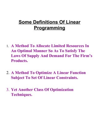 Some Definitions Of Linear Programming 1. A Method To Allocate Limited Resources In An Optimal Manner So As To Satisfy The Laws Of Supply And Demand For The Firm’s Products. 2. A Method To Optimize A Linear Function Subject To Set Of Linear Constraints. 3. Yet Another Class Of Optimization Techniques. 
