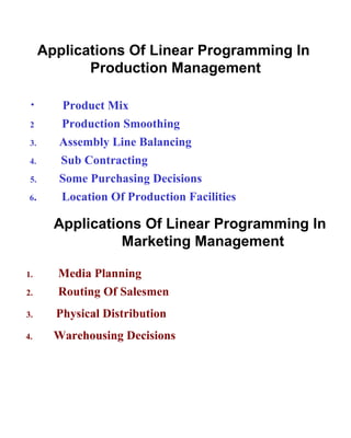 Applications Of Linear Programming In  Production Management Product Mix 2  Production Smoothing 3.   Assembly Line Balancing 4.   Sub Contracting 5. Some Purchasing Decisions 6 .  Location Of Production Facilities Applications Of Linear Programming In  Marketing Management 1.  Media Planning 2.  Routing Of Salesmen 3.  Physical Distribution 4.  Warehousing Decisions 