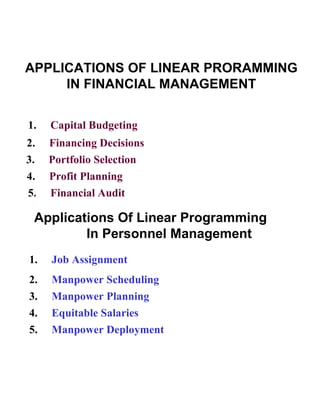 APPLICATIONS OF LINEAR PRORAMMING IN FINANCIAL MANAGEMENT 1.  Capital Budgeting 2.  Financing Decisions 3.  Portfolio Selection 4.  Profit Planning 5 .  Financial Audit Applications Of Linear Programming  In Personnel Management 1.  Job Assignment 2.  Manpower Scheduling 3.  Manpower Planning 4.  Equitable Salaries 5.  Manpower Deployment 