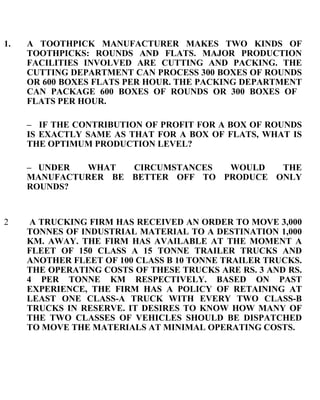 A TOOTHPICK MANUFACTURER MAKES TWO KINDS OF TOOTHPICKS: ROUNDS AND FLATS. MAJOR PRODUCTION FACILITIES INVOLVED ARE CUTTING AND PACKING. THE CUTTING DEPARTMENT CAN PROCESS 300 BOXES OF ROUNDS OR 600 BOXES FLATS PER HOUR. THE PACKING DEPARTMENT CAN PACKAGE 600 BOXES OF ROUNDS OR 300 BOXES OF  FLATS PER HOUR. –  IF THE CONTRIBUTION OF PROFIT FOR A BOX OF ROUNDS IS EXACTLY SAME AS THAT FOR A BOX OF FLATS, WHAT IS THE OPTIMUM PRODUCTION LEVEL? – UNDER WHAT CIRCUMSTANCES WOULD THE MANUFACTURER BE BETTER OFF TO PRODUCE ONLY ROUNDS? 2   A TRUCKING FIRM HAS RECEIVED AN ORDER TO MOVE 3,000 TONNES OF INDUSTRIAL MATERIAL TO A DESTINATION 1,000 KM. AWAY. THE FIRM HAS AVAILABLE AT THE MOMENT A FLEET OF 150 CLASS A 15 TONNE TRAILER TRUCKS AND ANOTHER FLEET OF 100 CLASS B 10 TONNE TRAILER TRUCKS. THE OPERATING COSTS OF THESE TRUCKS ARE RS. 3 AND RS. 4 PER TONNE KM RESPECTIVELY. BASED ON PAST EXPERIENCE, THE FIRM HAS A POLICY OF RETAINING AT LEAST ONE CLASS-A TRUCK WITH EVERY TWO CLASS-B TRUCKS IN RESERVE. IT DESIRES TO KNOW HOW MANY OF THE TWO CLASSES OF VEHICLES SHOULD BE DISPATCHED TO MOVE THE MATERIALS AT MINIMAL OPERATING COSTS.    